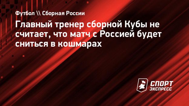 Главный тренер сборной Кубы не считает, что матч с Россией будет сниться в  кошмарах. Спорт-Экспресс