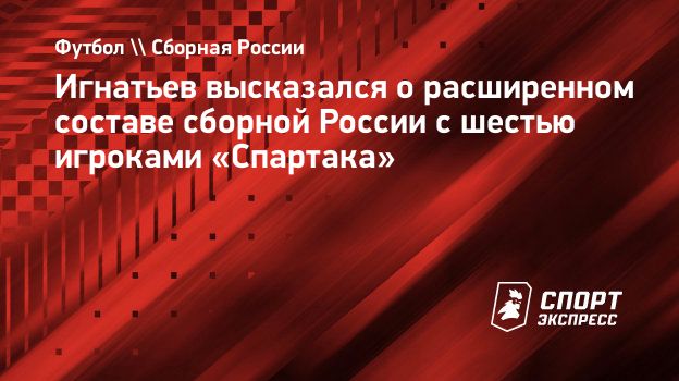 Игнатьев высказался о расширенном составе сборной России с шестью игроками « Спартака». Спорт-Экспресс