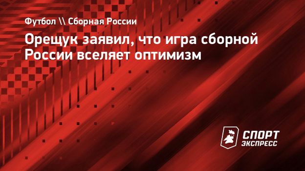 Орещук заявил, что игра сборной России вселяет оптимизм. Спорт-Экспресс