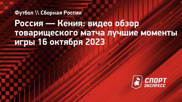 Россия — Кения: видео обзор товарищеского матча лучшие моменты игры 16  октября 2023. Спорт-Экспресс