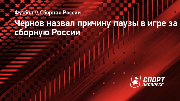 Чернов назвал причину паузы в игре за сборную России. Спорт-Экспресс