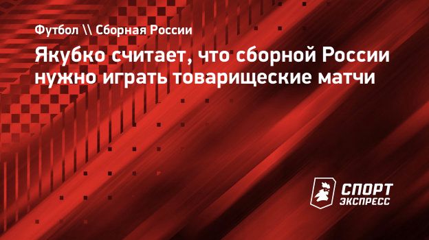 Якубко считает, что сборной России нужно играть товарищеские матчи.  Спорт-Экспресс