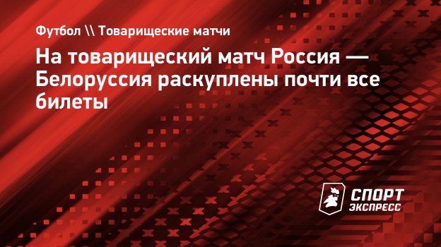 На товарищеский матч Россия — Белоруссия раскуплены почти все билеты.  Спорт-Экспресс