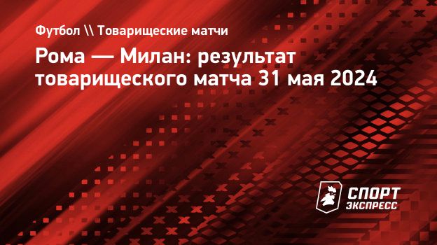 Рома — Милан: результат товарищеского матча 31 мая 2024. Спорт-Экспресс