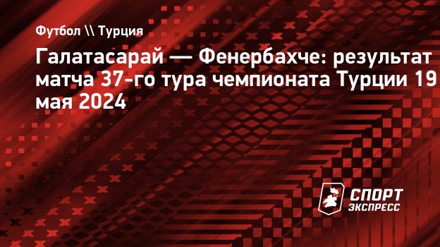 Галатасарай — Фенербахче: результат матча 37-го тура чемпионата Турции 19  мая 2024. Спорт-Экспресс