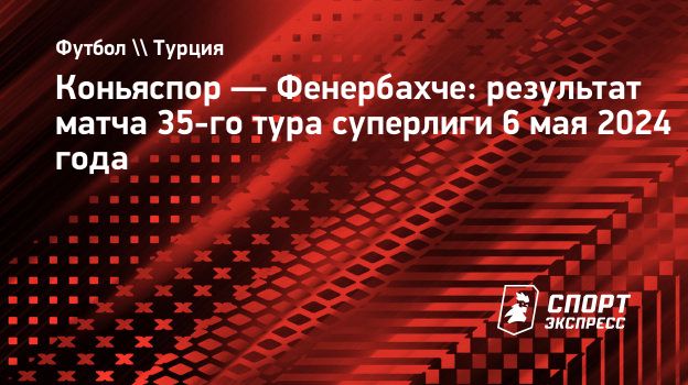 Коньяспор — Фенербахче: результат матча 35-го тура суперлиги 6 мая 2024  года. Спорт-Экспресс