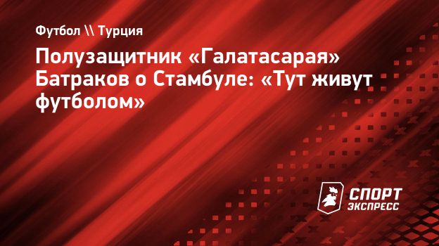 Полузащитник «Галатасарая» Батраков о Стамбуле: «Тут живут футболом»