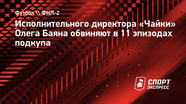 Исполнительного директора «Чайки» Олега Баяна обвиняют в 11 эпизодах  подкупа. Спорт-Экспресс