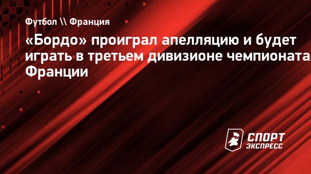 Бордо» проиграл апелляцию и будет играть в третьем дивизионе чемпионата  Франции. Спорт-Экспресс