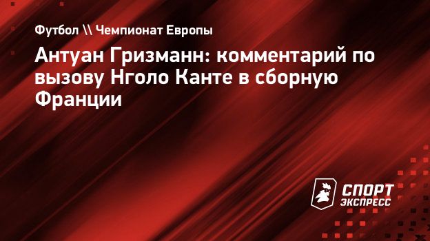 Антуан Гризманн: комментарий по вызову Нголо Канте в сборную Франции.  Спорт-Экспресс