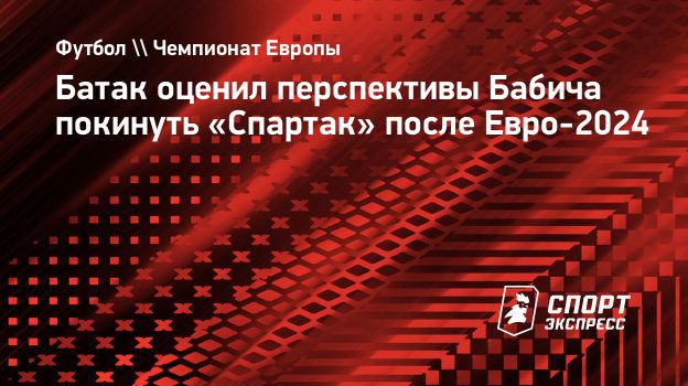 Батак оценил перспективы Бабича покинуть «Спартак» после Евро-2024.  Спорт-Экспресс