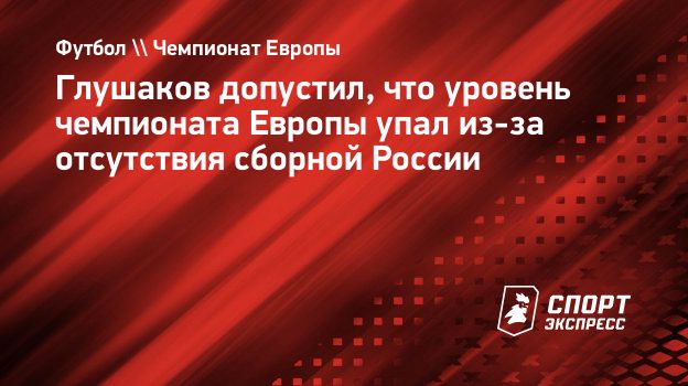 Глушаков допустил, что уровень чемпионата Европы упал из-за отсутствия  сборной России. Спорт-Экспресс