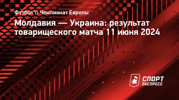 Молдавия — Украина: результат товарищеского матча 11 июня 2024.  Спорт-Экспресс