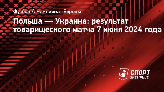 Польша — Украина: результат товарищеского матча 7 июня 2024 года.  Спорт-Экспресс