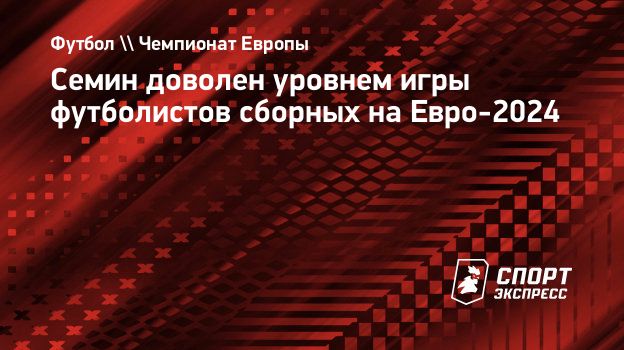 Семин доволен уровнем игры футболистов сборных на Евро-2024. Спорт-Экспресс