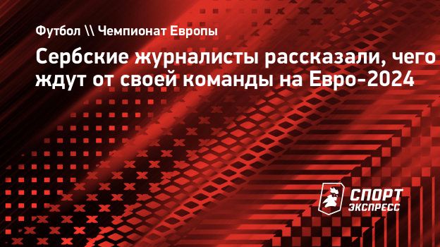 Сербские журналисты рассказали, чего ждут от своей команды на Евро-2024.  Спорт-Экспресс