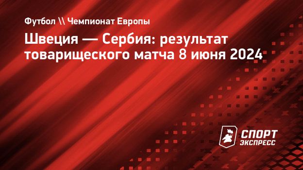 Швеция — Сербия: результат товарищеского матча 8 июня 2024. Спорт-Экспресс