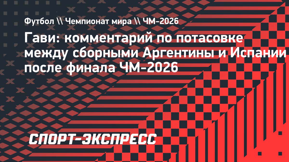 Гави — о стычке с игроками сборной Аргентины после финала ЧМ-2026: «Всепроизошедшее — часть футбола»