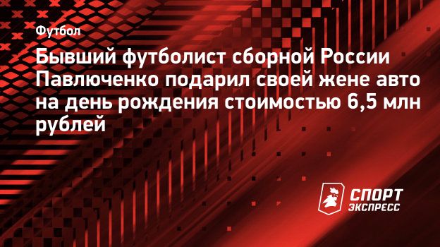 Бывший футболист сборной России Павлюченко подарил своей жене авто на день  рождения стоимостью 6,5 млн рублей. Спорт-Экспресс