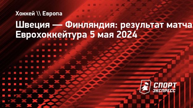 Швеция — Финляндия: результат матча Еврохоккейтура 5 мая 2024.  Спорт-Экспресс