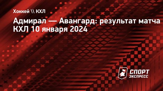 Адмирал — Авангард: результат матча КХЛ 10 января 2024. Спорт-Экспресс