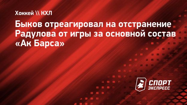 Быков отреагировал на отстранение Радулова от игры за основной состав «Ак  Барса». Спорт-Экспресс