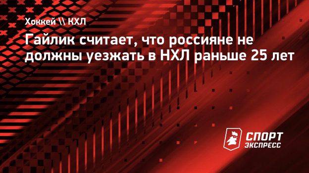 Гайлик считает, что россияне не должны уезжать в НХЛ раньше 25 лет.  Спорт-Экспресс