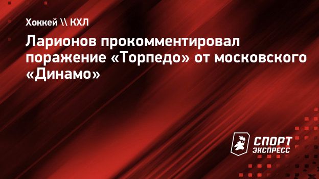 Ларионов прокомментировал поражение «Торпедо» от московского «Динамо».  Спорт-Экспресс