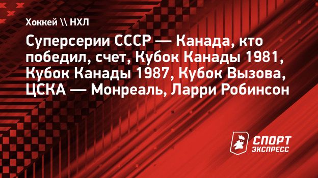 Суперсерии СССР — Канада, кто победил, счет, Кубок Канады 1981, Кубок Канады  1987, Кубок Вызова, ЦСКА — Монреаль, Ларри Робинсон. Спорт-Экспресс