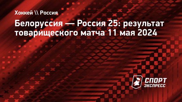 Белоруссия — Россия 25: результат товарищеского матча 11 мая 2024.  Спорт-Экспресс