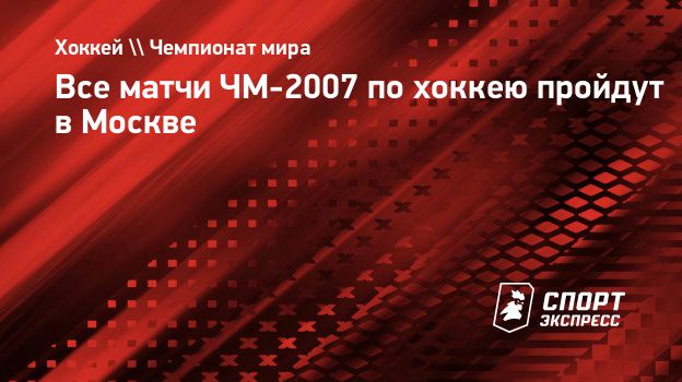 Все матчи ЧМ-2007 по хоккею пройдут в Москве. Спорт-Экспресс