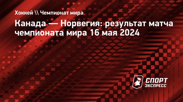 Канада — Норвегия: результат матча чемпионата мира 16 мая 2024.  Спорт-Экспресс