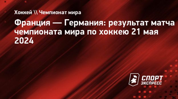 Франция — Германия: результат матча чемпионата мира по хоккею 21 мая 2024.  Спорт-Экспресс