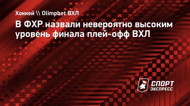 В ФХР назвали невероятно высоким уровень финала плей-офф ВХЛ. Спорт-Экспресс