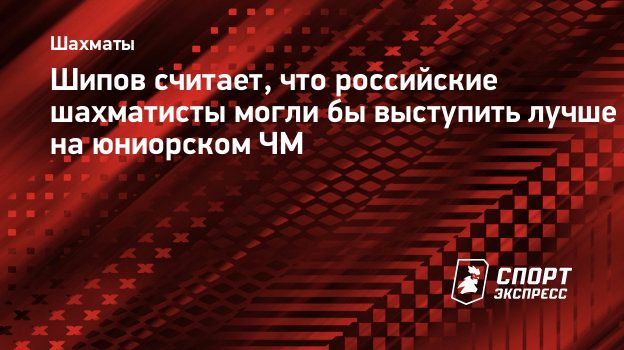 Шипов считает, что российские шахматисты могли бы выступить лучше на  юниорском ЧМ. Спорт-Экспресс