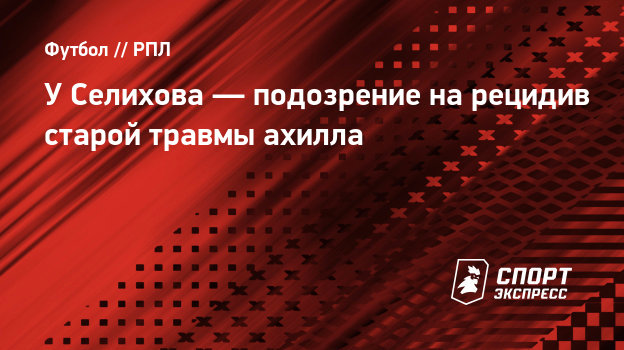 У Селихова — подозрение на рецидив старой травмы ахилла - СПОРТ - ЭКСПРЕСС