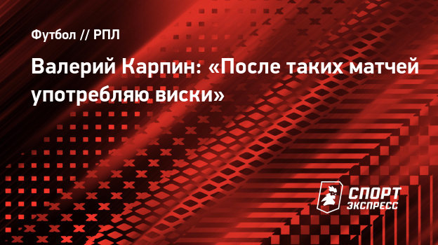 Валерий Карпин: «После таких матчей употребляю виски». - СПОРТ - ЭКСПРЕСС